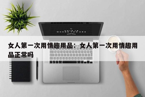 女人第一次用情趣用品：女人第一次用情趣用品正常吗